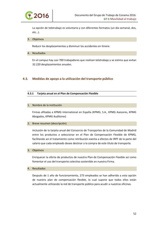 Documento del Grupo de Trabajo de Conama 2016:
GT-5 Movilidad al trabajo
La opción de teletrabajo es voluntaria y con diferentes formatos (un día semanal, dos,
etc…).
3. Objetivos
Reducir los desplazamientos y disminuir los accidentes en itinere.
4. Resultados
En el campus hay casi 700 trabajadores que realizan teletrabajo y se estima que evitan
32.220 desplazamientos anuales.
4.3. Medidas de apoyo a la utilización del transporte público
4.3.1 Tarjeta anual en el Plan de Compensación Flexible
1. Nombre de la institución
Firmas afiliadas a KPMG International en España (KPMG, S.A., KPMG Asesores, KPMG
Abogados, KPMG Auditores)
2. Breve resumen (descripción)
Inclusión de la tarjeta anual del Consorcio de Transportes de la Comunidad de Madrid
entre los productos a seleccionar en el Plan de Compensación Flexible de KPMG,
facilitando así el tratamiento como retribución exenta a efectos de IRPF de la parte del
salario que cada empleado desee destinar a la compra de este título de transporte.
3. Objetivos
Enriquecer la oferta de productos de nuestro Plan de Compensación Flexible así como
fomentar el uso del transporte colectivo sostenible en nuestra Firma.
4. Resultados
Después de 1 año de funcionamiento, 273 empleados se han adherido a esta opción
de nuestro plan de compensación flexible, lo cual supone que todos ellos están
actualmente utilizando la red de transporte público para acudir a nuestras oficinas.
52
 