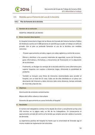 Documento del Grupo de Trabajo de Conama 2016:
GT-5 Movilidad al trabajo
4.4. Medidas para el fomento del uso de la bicicleta
4.4.1 Plan de fomento de la bicicleta
1. Nombre de la institución
HOSPITAL VIRGEN DE LAS NIEVES
2. Breve resumen (descripción)
EL Hospital Universitario Virgen de las Nieves de Granada del Sistema Sanitario Público
de Andalucía cuenta con 4.300 personas en plantilla que acuden al trabajo en vehículo
privado. Con el plan se pretende fomentar el uso de la bicicleta con medidas
concretas:
- -Proveer aparcamiento cerrado y seguro con video vigilancia y control de acceso.
- Ofertar y distribuir a los usuarios materiales de seguridad, cursos de formación,
guías informativas y formativas, y mecanismos de financiación en la adquisición
de las bicicletas.
- Finalmente, se divulgan las ventajas de la bicicleta eléctrica como alternativa para
superar trayectos con cuestas o distancias largas, ofreciendo la posibilidad de
probarlas.
- También se incluyen unas fichas de itinerarios recomendados para acceder al
hospital, con un total de 21 rutas. Cada una de ellas detallada en un plano con
descripción del itinerario y datos técnicos tales como distancia, tiempo estimado
de recorrido y tipo de vías.
3. Objetivos
Disminución de emisiones contaminantes
Mejora del tráfico urbano e interurbano
Aumento de aparcamiento en zonas limítrofes al Hospital
4. Resultados
El número de trabajadores ciclistas no ha dejado de crecer y actualmente ya hay unos
370 inscritos en la página web, un 8% de los trabajadores. En consecuencia el
aparcamiento cerrado del centro se ha tenido que ampliar para dar cabida al aumento
de demanda.
La experiencia positiva del hospital ha hecho que la universidad de Granada siga el
mismo modelo de implantación de la bicicleta.
53
 