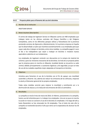 Documento del Grupo de Trabajo de Conama 2016:
GT-5 Movilidad al trabajo
4.4.2 Proyecto piloto para el fomento del uso de la bicicleta
1. Nombre de la institución
INGETEAM SERVICE
2. Breve resumen (descripción)
El centro de trabajo de Ingeteam Service en Albacete cuenta con 400 empleados que
trabajan tanto en las oficinas centrales del Parque Científico y del Polígono
Campollano, como en los diferentes parques eólicos y fotovoltaicos de la provincia
prestando servicios de Operación y Mantenimiento. Es la primera empresa en España
que ha desarrollado un plan que incentive económicamente a sus empleados para que
vayan cada día a trabajar en bicicleta, entre otras medidas. La compañía pagará 1 euro
al día a los trabajadores que vayan a trabajar en bicicleta e instalará nuevos
aparcabicis cubiertos en sus instalaciones.
Los empleados de Ingeteam contarán con descuentos en la compra de material de
ciclismo y para las revisiones necesarias de las bicicletas. Se trata de un proyecto piloto
que la empresa pone en marcha en Albacete, localidad donde se encuentra su sede
central, debido principalmente a cuestiones logísticas y de seguridad, ya que se trata
de una de las ciudades españolas mejor adaptadas al transporte en bicicleta.
3. Objetivos
Iniciativa para fomentar el uso de la bicicleta con el fin de apoyar una movilidad
sostenible y eficiente .Así, además de reducir las emisiones de los vehículos, mejorará
la salud y el bienestar general de los propios empleados.
Todas estas medidas servirán para mejorar la movilidad y contribuirán así a la
disminución de atascos y a la reducción de emisiones de CO2 a la atmósfera.
4. Resultados
La campaña se inició el mes de marzo de 2016. En febrero, previamente a la campaña,
hacían uso de la bicicleta para ir a trabajar tres empleados. Una vez se puso en marcha
la acción en marzo se sumaron al uso de la bicicleta 21 empleados. A lo largo del año y
hasta Noviembre se han alcanzado los 34 empleados. Tras el éxito de este año la
campaña se mantendrá durante el año que viene con la expectativa de alcanzar los 50
empleados.
54
 