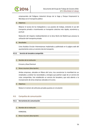 Documento del Grupo de Trabajo de Conama 2016:
GT-5 Movilidad al trabajo
empresariales del Polígono Industrial Arroyo de la Vega y Parque Empresarial la
Moraleja con el transporte público
3. Objetivos
Mejorar el acceso de los trabajadores a sus puestos de trabajo, evitando el uso del
transporte privado e incentivando un transporte colectivo más rápido, económico y
puntual.
Reducción del impacto medioambiental en la Zona Norte de Madrid que provoca la
utilización del transporte privado.
4. Resultados
Línea Autobús Circular Interempresas implantada y publicitada en la página web del
ayuntamiento como un servicio más de transporte.
4.5.2. Servicio de lanzadera compartida
1. Nombre de la institución
Ericsson y Dow Chemical
2. Breve resumen (descripción)
Ambas empresas, ubicadas en Ribera del Loira, tras caracterizar la movilidad de sus
empleados y analizar las necesidades y sinergias que podrían surgir de un servicio de
rutas compartidas, han establecido un servicio de lanzadera, que está abierto a la
incorporación de otras empresas ubicadas en la zona.
3. Objetivos
Reducir el número de vehículos privados puestos en circulación
4.6. Campañas de comunicación
4.6.1 Herramienta de comunicación
1. Nombre de la institución
FERROVIAL
2. Breve resumen (descripción)
56
 