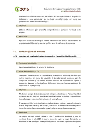 Documento del Grupo de Trabajo de Conama 2016:
GT-5 Movilidad al trabajo
En el año 2008 Ferrovial diseña una herramienta de comunicación interna dirigida a los
trabajadores para caracterizar su movilidad domicilio-trabajo, así como sus
preferencias o potencialidades de mejora
3. Objetivos
Obtener información para el diseño e implantación de planes de movilidad en la
empresa.
4. Resultados
Aplicación práctica que consiguió obtener información del 77% de los empleados de
un colectivo de 500 entre los que hay perfiles tanto de staff como de operarios.
4.7. Planes integrales de movilidad
4.7.1 Incentivos a la movilidad al trabajo, impulsando el Plan de Movilidad Sostenible
1. Nombre de la institución
Agencia de Obra Pública de la Junta de Andalucía
2. Breve resumen (descripción)
La empresa ha desarrollado un completo Plan de Movilidad Sostenible al trabajo que
incluye incentivos en forma de reducción de jornada laboral, préstamos para la
compra de bicicletas y un sistema de Retos virtuales de movilidad con regalos y
descuentos basados en la plataforma Ciclogreen, con muy buenos resultados de
implicación de los empleados
3. Objetivos
Mostrar un ejemplo de éxito de desarrollo e implementación de un Plan de Movilidad
Sostenible en una empresa pública destacando el uso de incentivos y herramientas
innovadoras para maximizar la implicación de los empleados.
El plan de movilidad sostenible implementado se dirige a motivar a los empleados para
que se desplacen al trabajo en bicicleta, caminando o usando el transporte público
como alternativa al vehículo privado, para el cual se propone el uso compartido.
4. Resultados
La Agencia de Obra Pública cuenta ya con 27 trabajadores adheridos al plan de
movilidad desde el año 2014, lo que ha supuesto, según la propia Consejería, un
ahorro de 40.000 euros para los empleados públicos andaluces. El presente año ya son
57
 