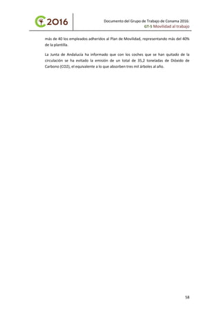 Documento del Grupo de Trabajo de Conama 2016:
GT-5 Movilidad al trabajo
más de 40 los empleados adheridos al Plan de Movilidad, representando más del 40%
de la plantilla.
La Junta de Andalucía ha informado que con los coches que se han quitado de la
circulación se ha evitado la emisión de un total de 35,2 toneladas de Dióxido de
Carbono (CO2), el equivalente a lo que absorben tres mil árboles al año.
58
 