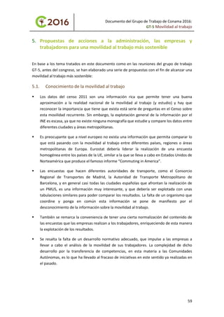 Documento del Grupo de Trabajo de Conama 2016:
GT-5 Movilidad al trabajo
5. Propuestas de acciones a la administración, las empresas y
trabajadores para una movilidad al trabajo más sostenible
En base a los tema tratados en este documento como en las reuniones del grupo de trabajo
GT-5, antes del congreso, se han elaborado una serie de propuestas con el fin de alcanzar una
movilidad al trabajo más sostenible:
5.1. Conocimiento de la movilidad al trabajo
 Los datos del censo 2011 son una información rica que permite tener una buena
aproximación a la realidad nacional de la movilidad al trabajo (y estudio) y hay que
reconocer la importancia que tiene que exista está serie de preguntas en el Censo sobre
esta movilidad recurrente. Sin embargo, la explotación general de la información por el
INE es escasa, ya que no existe ninguna monografía que estudie y compare los datos entre
diferentes ciudades y áreas metropolitanas.
 Es preocupante que a nivel europeo no exista una información que permita comparar lo
que está pasando con la movilidad al trabajo entre diferentes países, regiones o áreas
metropolitanas de Europa. Eurostat debería liderar la realización de una encuesta
homogénea entre los países de la UE, similar a la que se lleva a cabo en Estados Unidos de
Norteamérica que produce el famoso informe “Commuting in America”.
 Las encuestas que hacen diferentes autoridades de transporte, como el Consorcio
Regional de Transportes de Madrid, la Autoridad de Transporte Metropolitano de
Barcelona, y en general casi todas las ciudades españolas que afrontan la realización de
un PMUS, es una información muy interesante, y que debería ser explotada con unas
tabulaciones similares para poder comparar los resultados. La falta de un organismo que
coordine y ponga en común esta información se pone de manifiesto por el
desconocimiento de la información sobre la movilidad al trabajo.
 También se remarca la conveniencia de tener una cierta normalización del contenido de
las encuestas que las empresas realizan a los trabajadores, enriqueciendo de esta manera
la explotación de los resultados.
 Se resalta la falta de un desarrollo normativo adecuado, que impulse a las empresas a
llevar a cabo el análisis de la movilidad de sus trabajadores. La complejidad de dicho
desarrollo por la transferencia de competencias, en esta materia a las Comunidades
Autónomas, es lo que ha llevado al fracaso de iniciativas en este sentido ya realizadas en
el pasado.
59
 