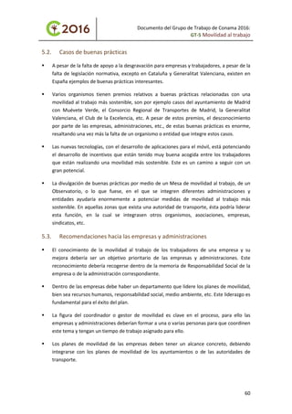 Documento del Grupo de Trabajo de Conama 2016:
GT-5 Movilidad al trabajo
5.2. Casos de buenas prácticas
 A pesar de la falta de apoyo a la desgravación para empresas y trabajadores, a pesar de la
falta de legislación normativa, excepto en Cataluña y Generalitat Valenciana, existen en
España ejemplos de buenas prácticas interesantes.
 Varios organismos tienen premios relativos a buenas prácticas relacionadas con una
movilidad al trabajo más sostenible, son por ejemplo casos del ayuntamiento de Madrid
con Muévete Verde, el Consorcio Regional de Transportes de Madrid, la Generalitat
Valenciana, el Club de la Excelencia, etc. A pesar de estos premios, el desconocimiento
por parte de las empresas, administraciones, etc., de estas buenas prácticas es enorme,
resaltando una vez más la falta de un organismo o entidad que integre estos casos.
 Las nuevas tecnologías, con el desarrollo de aplicaciones para el móvil, está potenciando
el desarrollo de incentivos que están tenido muy buena acogida entre los trabajadores
que están realizando una movilidad más sostenible. Este es un camino a seguir con un
gran potencial.
 La divulgación de buenas prácticas por medio de un Mesa de movilidad al trabajo, de un
Observatorio, o lo que fuese, en el que se integren diferentes administraciones y
entidades ayudaría enormemente a potenciar medidas de movilidad al trabajo más
sostenible. En aquellas zonas que exista una autoridad de transporte, ésta podría liderar
esta función, en la cual se integrasen otros organismos, asociaciones, empresas,
sindicatos, etc.
5.3. Recomendaciones hacia las empresas y administraciones
 El conocimiento de la movilidad al trabajo de los trabajadores de una empresa y su
mejora debería ser un objetivo prioritario de las empresas y administraciones. Este
reconocimiento debería recogerse dentro de la memoria de Responsabilidad Social de la
empresa o de la administración correspondiente.
 Dentro de las empresas debe haber un departamento que lidere los planes de movilidad,
bien sea recursos humanos, responsabilidad social, medio ambiente, etc. Este liderazgo es
fundamental para el éxito del plan.
 La figura del coordinador o gestor de movilidad es clave en el proceso, para ello las
empresas y administraciones deberían formar a una o varias personas para que coordinen
este tema y tengan un tiempo de trabajo asignado para ello.
 Los planes de movilidad de las empresas deben tener un alcance concreto, debiendo
integrarse con los planes de movilidad de los ayuntamientos o de las autoridades de
transporte.
60
 