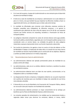 Documento del Grupo de Trabajo de Conama 2016:
GT-5 Movilidad al trabajo
 En el caso de las pymes, el apoyo de la administración es más necesario para el desarrollo
de planes de movilidad al trabajo.
 El éxito de un plan de movilidad de una empresa o administración no es solo elaborar el
plan en sí mismo, sino que también hay que implantar las diferentes medidas y hacer un
seguimiento del mismo, con indicadores que se midan cada cierto tiempo.
 Es reseñable las dificultades para concertar entre diferentes empresas servicios de
lanzadera asequibles para trabajadores de diferentes empresas, y en general la
coordinación para obtención de masa crítica de viajeros con el fin de dar una respuesta
conjunta que facilite servicios de carpooling, lanzaderas o financiación de líneas de
transporte público.
 Los polígonos industriales comparten los costes de servicios básicos como agua potable,
iluminación pública, alcantarillado y seguridad, pero no el transporte público porque no es
considerado como un servicio básico. Las entidades de gestión de estos polígonos
industriales o parques empresariales tienen una función importante a desarrollar.
 Son muchos los elementos y los agentes a tener en cuenta a la hora de elaborar un Plan
de Movilidad al Trabajo y la implicación de todos ellos y la creación de una mesa interna
de movilidad son factores imprescindibles para la consecución de los objetivos. Objetivos
y cambios que deben plantearse en el medio y largo plazo.
5.4. Recomendaciones hacia la administración
 Las administraciones deberían dar ejemplo promoviendo planes de movilidad de sus
propios centros de trabajo.
 Las administraciones, cada una en su ámbito, deberían incentivar y coordinar los planes
de movilidad de empresa.
 Las administraciones deberían tener una labor de crear opinión, concienciación, en los
trabajadores sobre su movilidad al trabajo.
 Las desgravaciones fiscales a empresas y trabajadores deberían ser una parte importante
de la política de incentivos para una movilidad al trabajo más sostenible de una forma
más ordenada y decidida.
 El desarrollo de una Ley de Movilidad y de Financiación del Transporte Público, debería
ser una acción clave para impulsar una movilidad más sostenible.
 Las administraciones deberían promover un mayor conocimiento de las ventajas y/o
beneficios que los Planes de Movilidad de Empresa y Administraciones.
 Los recientes episodios de contaminación y las medidas que las corporaciones locales y
regionales deben tomar para disminuir las emisiones, debería, al menos, definir
61
 