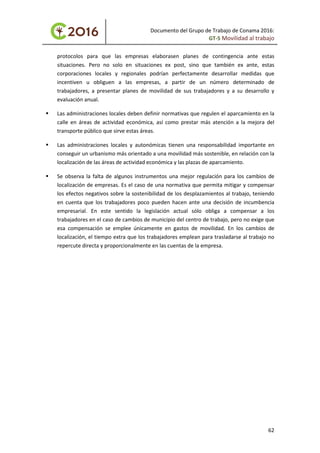 Documento del Grupo de Trabajo de Conama 2016:
GT-5 Movilidad al trabajo
protocolos para que las empresas elaborasen planes de contingencia ante estas
situaciones. Pero no solo en situaciones ex post, sino que también ex ante, estas
corporaciones locales y regionales podrían perfectamente desarrollar medidas que
incentiven u obliguen a las empresas, a partir de un número determinado de
trabajadores, a presentar planes de movilidad de sus trabajadores y a su desarrollo y
evaluación anual.
 Las administraciones locales deben definir normativas que regulen el aparcamiento en la
calle en áreas de actividad económica, así como prestar más atención a la mejora del
transporte público que sirve estas áreas.
 Las administraciones locales y autonómicas tienen una responsabilidad importante en
conseguir un urbanismo más orientado a una movilidad más sostenible, en relación con la
localización de las áreas de actividad económica y las plazas de aparcamiento.
 Se observa la falta de algunos instrumentos una mejor regulación para los cambios de
localización de empresas. Es el caso de una normativa que permita mitigar y compensar
los efectos negativos sobre la sostenibilidad de los desplazamientos al trabajo, teniendo
en cuenta que los trabajadores poco pueden hacen ante una decisión de incumbencia
empresarial. En este sentido la legislación actual sólo obliga a compensar a los
trabajadores en el caso de cambios de municipio del centro de trabajo, pero no exige que
esa compensación se emplee únicamente en gastos de movilidad. En los cambios de
localización, el tiempo extra que los trabajadores emplean para trasladarse al trabajo no
repercute directa y proporcionalmente en las cuentas de la empresa.
62
 
