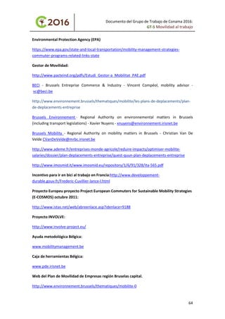 Documento del Grupo de Trabajo de Conama 2016:
GT-5 Movilidad al trabajo
Environmental Protection Agency (EPA)
https://www.epa.gov/state-and-local-transportation/mobility-management-strategies-
commuter-programs-related-links-state
Gestor de Movilidad:
http://www.pacteind.org/pdfs/Estudi_Gestor-a_Mobilitat_PAE.pdf
BECI - Brussels Entreprise Commerce & Industry - Vincent Compéol, mobility advisor -
vc@beci.be
http://www.environnement.brussels/thematiques/mobilite/les-plans-de-deplacements/plan-
de-deplacements-entreprise
Brussels Environnement - Regional Authority on environnemental matters in Brussels
(including transport legislations) - Xavier Nuyens - xnuyens@environnement.irisnet.be
Brussels Mobility - Regional Authority on mobility matters in Brussels - Christian Van De
Velde CVanDeVelde@mrbc.irisnet.be
http://www.ademe.fr/entreprises-monde-agricole/reduire-impacts/optimiser-mobilite-
salaries/dossier/plan-deplacements-entreprise/quest-quun-plan-deplacements-entreprise
http://www.imosmid.it/www.imosmid.eu/repository/1/6/91/328/ita-565.pdf
Incentivo para ir en bici al trabajo en Francia:http://www.developpement-
durable.gouv.fr/Frederic-Cuvillier-lance-l.html
Proyecto Europeu proyecto Project European Commuters for Sustainable Mobility Strategies
(E-COSMOS) octubre 2011:
http://www.istas.net/web/abreenlace.asp?idenlace=9188
Proyecto INVOLVE:
http://www.involve-project.eu/
Ayuda metodológica Bélgica:
www.mobilitymanagement.be
Caja de herramientas Bélgica:
www.pde.irisnet.be
Web del Plan de Movilidad de Empresas región Bruselas capital.
http://www.environnement.brussels/thematiques/mobilite-0
64
 