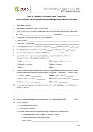 Documento del Grupo de Trabajo de Conama 2016:
GT-5 Movilidad al trabajo
Grupo de Trabajo GT‐5.‐ Movilidad al trabajo Conama 2016
Encuesta a empresas que han implantado Medidas para una Movilidad más Sostenible (MM+S)
1. Nombre de la empresa: _________________________________________________________
2. Nombre de la persona que rellena el cuestionario: ____________________________________
3. Datos de contacto de la persona (para poder aclarar dudas una vez cumplimentada la encuesta):
3.1. Email: _______________________________________ 3.2 Teléfono: ______________________
4. Localización del centro en que se han implantado MM+S:
4.1 Calle, número: __________________________________________________________________
4.2 Localidad y código postal: _________________________________________________________
5. Número de trabajadores de la empresa en el centro: _______, especificar por sexo: ____M; ____H
6. Número de trabajadores externos en el centro: ______, especificar por sexo: ____M; ____H
7. Tipo de jornada principal en la empresa:  Intensiva  partida
8. Aproximadamente en que porcentajes se distribuye el uso de los distintos modos de
desplazamiento al ir al trabajo de los trabajadores:
7.1 A pie: _____________ 7.2 Transporte público: __________
7.3 Autobús de empresa: ___________ 7.4 Coche particular: _________
7.5 Moto: _________ 7.6 Bici ____________
9. ¿Cómo considera la localización del centro respecto del sistema de transporte público y la oferta
del servicio en las horas de entrada y salida de los trabajadores? (0= muy mala y 10= muy buena)
8.1 Estación de Metro: _____________ 8.2 Metro ligero o tranvía: __________
8.3 Red de autobuses urbanos: ___________ 8.4 Red de autobuses interurbanos: _________
8.5 Estación de Cercanías: _________ 8.6 Bici pública ____________
10. En caso que la oferta de transporte público no considere la adecuada, ¿qué mejoras cree que se
deberían implantar?
____________________________________________________________________________________
____________________________________________________________________________________
____________________________________________________________________________________
11. ¿Dispone la empresa de algún servicio de autobús para sus trabajadores?  Si  No
12. En caso afirmativo:
9.1 ¿Cuántas personas lo utilizan?__________________
9.2 ¿Cuántas rutas disponen?
9.3. ¿Dónde se localizan los puntos de recogida de los trabajadores de estas rutas?
 próximos a grandes nodos de la red de transporte público
 próximos a los domicilios de los trabajares
 otros, explicar ____________________________________________________________
66
 