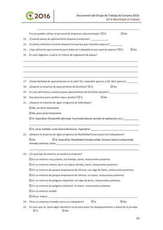 Documento del Grupo de Trabajo de Conama 2016:
GT-5 Movilidad al trabajo
___________________________________________________________________________
9.4 ¿lo pueden utilizar el personal de empresas subcontratadas?  Si  No
13. ¿Cuántas plazas de aparcamiento dispone la empresa? _____________
14. ¿Cuántos vehículos turismos dispone la empresa que necesiten aparcar? _________
15. ¿Hay suficiente aparcamiento para todos los trabajadores que quieran aparcar?  Si  No
16. En caso negativo, ¿cuál es el criterio de asignación de plazas?
____________________________________________________________________________________
____________________________________________________________________________________
____________________________________________________________________________________
____________________________________________________________________________________
17. ¿Existe facilidad de aparcamiento en la calle? (0= imposible aparcar y 10= fácil aparcar): ________
18. ¿Dispone la empresa de aparcamiento de bicicletas?  Si  No
19. En caso afirmativo ¿cuántas plazas aparcamiento de bicicletas dispone? _____________________
20. Hay vestuario para cambiar ropa y duchas?  Si  No
21. ¿Dispone la empresa de algún programa de teletrabajo?
 No, no sería interesante
 No, pero sería interesante
 Sí. Especificar (% plantilla afectada, % jornada laboral, periodo de aplicación, etc.) ___________
_________________________________________________________________________________
 Sí, otras medidas como teleconferencias. Especificar ___________________________________
22. ¿Dispone la empresa de algún programa de flexibilidad horaria para los trabajadores?
 No  Sí. Especificar Flexibilidad entrada-salida; Semana laboral comprimida;
Jornada continua; otros:_____________________________________________________________
________________________________________________________________________________
23. ¿En qué tipo de entorno se localiza la empresa?
 En un entorno muy urbano, con tiendas, bares, restaurantes próximos
 En un entorno urbano, pero con pocas tiendas, bares, restaurantes próximos
 En un entorno de parque empresarial de oficinas, con algo de bares, restaurantes próximos
 En un entorno de parque empresarial de oficinas, sin bares, restaurantes próximos
 En un entorno de polígono industrial, con algo de bares, restaurantes próximos
 En un entorno de polígono industrial, sin bares, restaurantes próximos
 En un entorno aislado
 Otros, indicar: _________________________________________________________________
24. Tiene su empresa comedor para sus trabajadores  Si  No
25. En caso que no, tiene algún beneficio social para evitar los desplazamientos a mitad de la jornada
 Si  No
67
 