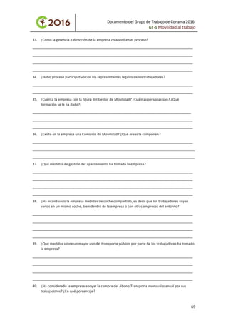 Documento del Grupo de Trabajo de Conama 2016:
GT-5 Movilidad al trabajo
33. ¿Cómo la gerencia o dirección de la empresa colaboró en el proceso?
____________________________________________________________________________________
____________________________________________________________________________________
____________________________________________________________________________________
____________________________________________________________________________________
34. ¿Hubo proceso participativo con los representantes legales de los trabajadores?
____________________________________________________________________________________
____________________________________________________________________________________
35. ¿Cuenta la empresa con la figura del Gestor de Movilidad? ¿Cuántas personas son? ¿Qué
formación se le ha dado?:
___________________________________________________________________________________
____________________________________________________________________________________
____________________________________________________________________________________
36. ¿Existe en la empresa una Comisión de Movilidad? ¿Qué áreas la componen?
____________________________________________________________________________________
_____________________________________________________________________________________
_____________________________________________________________________________________
37. ¿Qué medidas de gestión del aparcamiento ha tomado la empresa?
____________________________________________________________________________________
____________________________________________________________________________________
____________________________________________________________________________________
____________________________________________________________________________________
38. ¿Ha incentivado la empresa medidas de coche compartido, es decir que los trabajadores vayan
varios en un mismo coche, bien dentro de la empresa o con otras empresas del entorno?
____________________________________________________________________________________
____________________________________________________________________________________
____________________________________________________________________________________
____________________________________________________________________________________
39. ¿Qué medidas sobre un mayor uso del transporte público por parte de los trabajadores ha tomado
la empresa?
____________________________________________________________________________________
____________________________________________________________________________________
____________________________________________________________________________________
____________________________________________________________________________________
40. ¿Ha considerado la empresa apoyar la compra del Abono Transporte mensual o anual por sus
trabajadores? ¿En qué porcentaje?
69
 