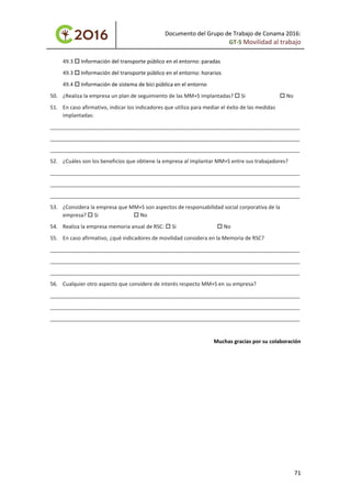 Documento del Grupo de Trabajo de Conama 2016:
GT-5 Movilidad al trabajo
49.3  Información del transporte público en el entorno: paradas
49.3  Información del transporte público en el entorno: horarios
49.4  Información de sistema de bici pública en el entorno
50. ¿Realiza la empresa un plan de seguimiento de las MM+S implantadas?  Si  No
51. En caso afirmativo, indicar los indicadores que utiliza para mediar el éxito de las medidas
implantadas:
_____________________________________________________________________________________
_____________________________________________________________________________________
_____________________________________________________________________________________
52. ¿Cuáles son los beneficios que obtiene la empresa al implantar MM+S entre sus trabajadores?
_____________________________________________________________________________________
_____________________________________________________________________________________
_____________________________________________________________________________________
53. ¿Considera la empresa que MM+S son aspectos de responsabilidad social corporativa de la
empresa?  Si  No
54. Realiza la empresa memoria anual de RSC:  Si  No
55. En caso afirmativo, ¿qué indicadores de movilidad considera en la Memoria de RSC?
_____________________________________________________________________________________
_____________________________________________________________________________________
_____________________________________________________________________________________
56. Cualquier otro aspecto que considere de interés respecto MM+S en su empresa?
_____________________________________________________________________________________
_____________________________________________________________________________________
_____________________________________________________________________________________
Muchas gracias por su colaboración
71
 