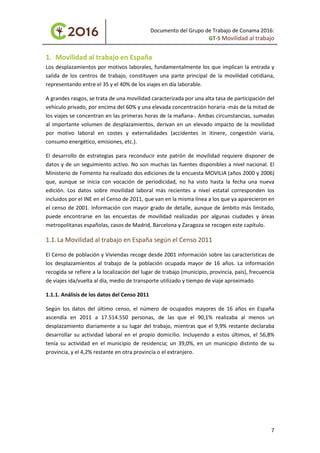Documento del Grupo de Trabajo de Conama 2016:
GT-5 Movilidad al trabajo
1. Movilidad al trabajo en España
Los desplazamientos por motivos laborales, fundamentalmente los que implican la entrada y
salida de los centros de trabajo, constituyen una parte principal de la movilidad cotidiana,
representando entre el 35 y el 40% de los viajes en día laborable.
A grandes rasgos, se trata de una movilidad caracterizada por una alta tasa de participación del
vehículo privado, por encima del 60% y una elevada concentración horaria -más de la mitad de
los viajes se concentran en las primeras horas de la mañana-. Ambas circunstancias, sumadas
al importante volumen de desplazamientos, derivan en un elevado impacto de la movilidad
por motivo laboral en costes y externalidades (accidentes in itinere, congestión viaria,
consumo energético, emisiones, etc.).
El desarrollo de estrategias para reconducir este patrón de movilidad requiere disponer de
datos y de un seguimiento activo. No son muchas las fuentes disponibles a nivel nacional. El
Ministerio de Fomento ha realizado dos ediciones de la encuesta MOVILIA (años 2000 y 2006)
que, aunque se inicia con vocación de periodicidad, no ha visto hasta la fecha una nueva
edición. Los datos sobre movilidad laboral más recientes a nivel estatal corresponden los
incluidos por el INE en el Censo de 2011, que van en la misma línea a los que ya aparecieron en
el censo de 2001. Información con mayor grado de detalle, aunque de ámbito más limitado,
puede encontrarse en las encuestas de movilidad realizadas por algunas ciudades y áreas
metropolitanas españolas, casos de Madrid, Barcelona y Zaragoza se recogen este capítulo.
1.1.La Movilidad al trabajo en España según el Censo 2011
El Censo de población y Viviendas recoge desde 2001 información sobre las características de
los desplazamientos al trabajo de la población ocupada mayor de 16 años. La información
recogida se refiere a la localización del lugar de trabajo (municipio, provincia, país), frecuencia
de viajes ida/vuelta al día, medio de transporte utilizado y tiempo de viaje aproximado.
1.1.1. Análisis de los datos del Censo 2011
Según los datos del último censo, el número de ocupados mayores de 16 años en España
ascendía en 2011 a 17.514.550 personas, de las que el 90,1% realizaba al menos un
desplazamiento diariamente a su lugar del trabajo, mientras que el 9,9% restante declaraba
desarrollar su actividad laboral en el propio domicilio. Incluyendo a estos últimos, el 56,8%
tenía su actividad en el municipio de residencia; un 39,0%, en un municipio distinto de su
provincia, y el 4,2% restante en otra provincia o el extranjero.
7
 