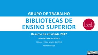 BIBLIOTECAS DE
ENSINO SUPERIOR
Resumo da atividade 2017
Reunião Geral do GT-BES
Lisboa – 26 de janeiro de 2018
Pedro Príncipe
1
GRUPO DE TRABALHO
 