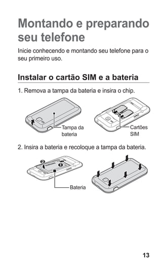 13 
Montando e preparando seu telefone 
Inicie conhecendo e montando seu telefone para o seu primeiro uso. 
Instalar o cartão SIM e a bateria 
1. Remova a tampa da bateria e insira o chip. 
Tampa da bateria 
Cartões 
SIM 
2. Insira a bateria e recoloque a tampa da bateria. 
Bateria 
 