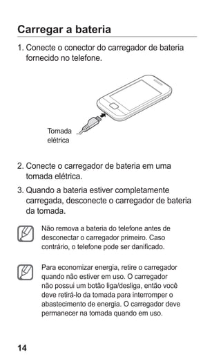 14 
Carregar a bateria 
1. Conecte o conector do carregador de bateria fornecido no telefone. 
T 
omada elétrica 
2. Conecte o carregador de bateria em uma tomada elétrica. 
3. Quando a bateria estiver completamente carregada, desconecte o carregador de bateria da tomada. 
Não remova a bateria do telefone antes de desconectar o carregador primeiro. Caso contrário, o telefone pode ser danificado. 
Para economizar energia, retire o carregador quando não estiver em uso. O carregador não possui um botão liga/desliga, então você deve retirá-lo da tomada para interromper o abastecimento de energia. O carregador deve permanecer na tomada quando em uso. 
 