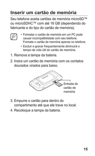 15 
Inserir um cartão de memória 
Seu telefone aceita cartões de memória microSD™ ou microSDHC™ com até 16 GB (dependendo do fabricante e do tipo do cartão de memória). 
• Formatar o cartão de memória em um PC pode causar incompatibilidade com seu telefone. Formate o cartão de memória apenas no telefone. 
• Excluir e gravar frequentemente diminuirá o tempo de vida útil do cartão de memória. 
1. Remova a tampa da bateria. 
2. Insira um cartão de memória com os contatos dourados virados para baixo. 
Entrada do cartão de memória 
3. Empurre o cartão para dentro do compartimento até que ele trave no local. 
4. Recoloque a tampa da bateria. 
 