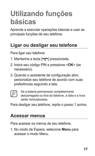 17 
Utilizando funções básicas 
Aprenda a executar operações básicas e usar as principais funções de seu telefone. 
Ligar ou desligar seu telefone 
Para ligar seu telefone: 
1. Mantenha a tecla [] pressionada. 
2. Insira seu código PIN e pressione <OK> (se necessário). 
3. Quando o assistente de configuração abrir, personalize seu telefone de acordo com suas preferências seguindo a tela. 
Se a bateria permanecer completamente descarregada ou fora do telefone, a data e a hora serão reinicializadas. 
Para desligar seu telefone, repita o passo 1 acima. 
Acessar menus 
Para acessar os menus de seu telefone, 
1. No modo de Espera, selecione Menu para acessar o modo Menu. 
 