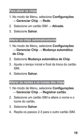 19 
Para ativar os chips 
1. No modo de Menu, selecione Configurações → Gerenciar Chip → Rede. 
2. Selecione um cartão SIM → Ativado. 
3. Selecione Salvar. 
Alterar os chips automaticamente 
1. No modo de Menu, selecione Configurações → Gerenciar Chip → Mudança automática de Chip. 
2. Selecione Mudança automática de Chip. 
3. Ajuste o tempo inicial e final da troca do cartão SIM. 
4. Selecione Salvar. 
Alterar os nomes e os ícones dos chips 
1. No modo de Menu, selecione Configurações → Gerenciar Chip → Registrar cartão. 
2. Selecione um cartão SIM e altere o nome e o ícone do cartão. 
3. Selecione Salvar. 
4. Repita os passos 2-3 para o outro cartão SIM. 
 