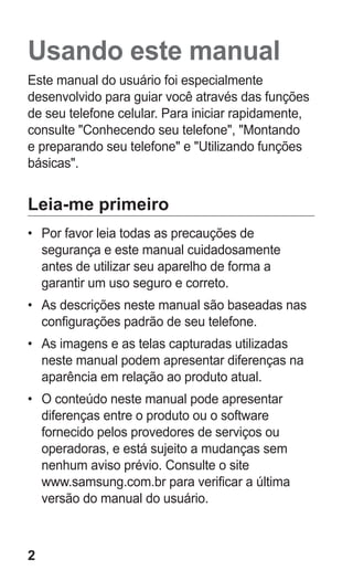 2 
Usando este manual 
Este manual do usuário foi especialmente desenvolvido para guiar você através das funções de seu telefone celular. Para iniciar rapidamente, consulte "Conhecendo seu telefone", "Montando e preparando seu telefone" e "Utilizando funções básicas". 
Leia-me primeiro 
• Por favor leia todas as precauções de segurança e este manual cuidadosamente antes de utilizar seu aparelho de forma a garantir um uso seguro e correto. 
• As descrições neste manual são baseadas nas configurações padrão de seu telefone. 
• As imagens e as telas capturadas utilizadas neste manual podem apresentar diferenças na aparência em relação ao produto atual. 
• O conteúdo neste manual pode apresentar diferenças entre o produto ou o software fornecido pelos provedores de serviços ou operadoras, e está sujeito a mudanças sem nenhum aviso prévio. Consulte o site 
www.samsung.com.br para verificar a última versão do manual do usuário. 
 