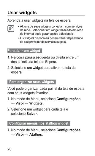 20 
Usar widgets 
Aprenda a usar widgets na tela de espera. 
• Alguns de seus widgets conectam com serviços de rede. Selecionar um widget baseado em rede de internet pode gerar custos adiocionais. 
• Os widgets disponíveis podem variar dependendo de seu provedor de serviços ou país. 
Para abrir um widget 
1. Percorra para a esquerda ou direita entre um dos painéis da tela de Espera. 
2. Selecione um widget para ativar na tela de espera. 
Para organizar seus widgets 
Você pode organizar cada painel da tela de espera com seus widgets favoritos. 
1. No modo de Menu, selecione Configurações → Visor → Widgets. 
2. Selecione um widget para cada tela e selecione Salvar. 
Configurar menus nos atalhos widget 
1. No modo de Menu, selecione Configurações → Visor → Atalhos. 
 