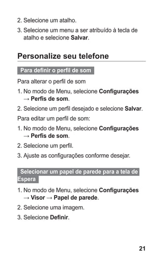 21 
2. Selecione um atalho. 
3. Selecione um menu a ser atribuído à tecla de atalho e selecione Salvar. 
Personalize seu telefone 
Para definir o perfil de som 
Para alterar o perfil de som 
1. No modo de Menu, selecione Configurações → Perfis de som. 
2. Selecione um perfil desejado e selecione Salvar. 
Para editar um perfil de som: 
1. No modo de Menu, selecione Configurações → Perfis de som. 
2. Selecione um perfil. 
3. Ajuste as configurações conforme desejar. 
Selecionar um papel de parede para a tela de Espera 
1. No modo de Menu, selecione Configurações → Visor → Papel de parede. 
2. Selecione uma imagem. 
3. Selecione Definir. 
 