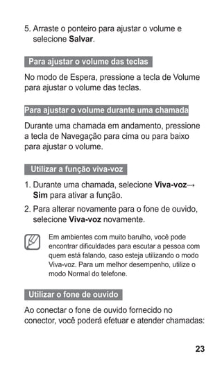 23 
5. Arraste o ponteiro para ajustar o volume e selecione Salvar. 
Para ajustar o volume das teclas 
No modo de Espera, pressione a tecla de Volume para ajustar o volume das teclas. 
Para ajustar o volume durante uma chamada 
Durante uma chamada em andamento, pressione a tecla de Navegação para cima ou para baixo para ajustar o volume. 
Utilizar a função viva-voz 
1. Durante uma chamada, selecione Viva-voz→ Sim para ativar a função. 
2. Para alterar novamente para o fone de ouvido, selecione Viva-voz novamente. 
Em ambientes com muito barulho, você pode encontrar dificuldades para escutar a pessoa com quem está falando, caso esteja utilizando o modo Viva-voz. Para um melhor desempenho, utilize o modo Normal do telefone. 
Utilizar o fone de ouvido 
Ao conectar o fone de ouvido fornecido no conector, você poderá efetuar e atender chamadas: 
 