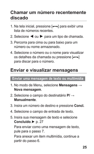 25 
Chamar um número recentemente discado 
1. Na tela inicial, pressione [] para exibir uma lista de números recentes. 
2. Selecione ◄ ou ► para um tipo de chamada. 
3. Percorra para cima ou para baixo para um número ou nome armazenado. 
4. Selecione o número ou o nome para visualizar os detalhes da chamada ou pressione [] para discar para o número. 
Enviar e visualizar mensagens 
Enviar uma mensagem de texto ou multimídia 
1. No modo de Menu, selecione Mensagens → Nova mensagem. 
2. Selecione o campo do destinatário P/ → Manualmente. 
3. Insira um número de destino e pressione Concl. 
4. Selecione o campo de entrada de texto. 
5. Insira sua mensagem de texto e selecione Concluído.► p. 27 
Para enviar como uma mensagem de texto, pule para o passo 7. 
Para anexar um item multimídia, continue a partir do passo 6. 
 