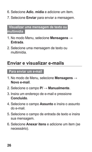 26 
6. Selecione Adic. mídia e adicione um item. 
7. Selecione Enviar para enviar a mensagem. 
Visualizar uma mensagem de texto ou multimídia 
1. No modo Menu, selecione Mensagens → Entrada. 
2. Selecione uma mensagem de texto ou multimídia. 
Enviar e visualizar e-mails 
Para enviar um e-mail 
1. No modo de Menu, selecione Mensagens → Novo e-mail. 
2. Selecione o campo P/ → Manualmente. 
3. Insira um endereço de e-mail e pressione Concluído. 
4. Selecione o campo Assunto e insira o assunto do e-mail. 
5. Selecione o campo de entrada de texto e insira sua mensagem. 
6. Selecione Anexar itens e adicione um item (se necessário). 
 