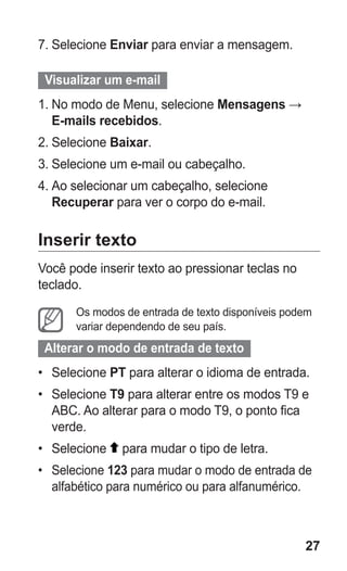 27 
7. Selecione Enviar para enviar a mensagem. 
Visualizar um e-mail 
1. No modo de Menu, selecione Mensagens → E-mails recebidos. 
2. Selecione Baixar. 
3. Selecione um e-mail ou cabeçalho. 
4. Ao selecionar um cabeçalho, selecione Recuperar para ver o corpo do e-mail. 
Inserir texto 
Você pode inserir texto ao pressionar teclas no teclado. 
Os modos de entrada de texto disponíveis podem variar dependendo de seu país. 
Alterar o modo de entrada de texto 
• Selecione PT para alterar o idioma de entrada. 
• Selecione T9 para alterar entre os modos T9 e ABC. Ao alterar para o modo T9, o ponto fica verde. 
• Selecione para mudar o tipo de letra. 
• Selecione 123 para mudar o modo de entrada de alfabético para numérico ou para alfanumérico. 
 