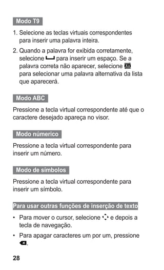 28 
Modo T9 
1. Selecione as teclas virtuais correspondentes para inserir uma palavra inteira. 
2. Quando a palavra for exibida corretamente, selecione para inserir um espaço. Se a palavra correta não aparecer, selecione para selecionar uma palavra alternativa da lista que aparecerá. 
Modo ABC 
Pressione a tecla virtual correspondente até que o caractere desejado apareça no visor. 
Modo númerico 
Pressione a tecla virtual correspondente para inserir um número. 
Modo de símbolos 
Pressione a tecla virtual correspondente para inserir um símbolo. 
Para usar outras funções de inserção de texto 
• Para mover o cursor, selecione e depois a tecla de navegação. 
• Para apagar caracteres um por um, pressione . 
 