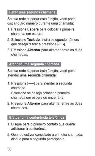 38 
Fazer uma segunda chamada 
Se sua rede suportar esta função, você pode discar outro número durante uma chamada: 
1. Pressione Espera para colocar a primeira chamada em espera. 
2. Selecione Teclado, insira o segundo número que deseja discar e pressione []. 
3. Pressione Alternar para alternar entre as duas chamadas. 
Atender uma segunda chamada 
Se sua rede suportar esta função, você pode atender uma segunda chamada: 
1. Pressione [] para atender a segunda chamada. 
Selecione se deseja colocar a primeira chamada em espera ou encerrá-la. 
2. Pressione Alternar para alternar entre as duas chamadas. 
Efetuar uma conferência telefônica 
1. Disque para o primeiro contato que queira adicionar à conferência. 
2. Quando estiver conectado à primeira chamada, disque para o segundo participante. 
 