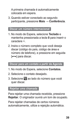 39 
A primeira chamada é automaticamente colocada em espera. 
3. Quando estiver conectado ao segundo participante, pressione Mais → Conferência. 
Discar um número internacional 
1. No modo de Espera, selecione Teclado e mantenha pressionada a tecla 0 para inserir o caractere +. 
2. Insira o número completo que você deseja discar (código do país, código de área e número de telefone), e pressione em seguida 
[] para discar. 
Discar para um contato a partir da Agenda 
1. No modo de Espera, selecione Contatos. 
2. Selecione o contato desejado. 
3. Selecione ao lado do número que você quer discar. 
Rejeitar uma chamada 
Para rejeitar uma chamada recebida, pressione Rejeitar. O originador ouvirá um tom de ocupado. 
Para rejeitar chamadas de certos números automaticamente, utilize a rejeição automática. 
 