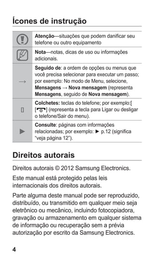 4 
Ícones de instrução 
Atenção—situações que podem danificar seu telefone ou outro equipamento 
Nota—notas, dicas de uso ou informações adicionais. 
→ 
Seguido de: a ordem de opções ou menus que você precisa selecionar para executar um passo; por exemplo: No modo de Menu, selecione, Mensagens → Nova mensagem (representa Mensagens, seguido de Nova mensagem). 
[] 
Colchetes: teclas do telefone; por exemplo:[ 
[] (representa a tecla para Ligar ou desligar o telefone/Sair do menu). 
► 
Consulte: páginas com informações relacionadas; por exemplo: ► p.12 (significa “veja página 12”). 
Direitos autorais 
Direitos autorais © 2012 Samsung Electronics. 
Este manual está protegido pelas leis internacionais dos direitos autorais. 
Parte alguma deste manual pode ser reproduzido, distribuído, ou transmitido em qualquer meio seja eletrônico ou mecânico, incluindo fotocopiadora, gravação ou armazenamento em qualquer sistema de informação ou recuperação sem a prévia autorização por escrito da Samsung Electronics. 
 