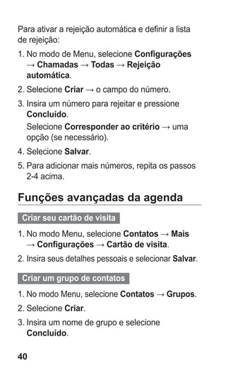 40 
Para ativar a rejeição automática e definir a lista de rejeição: 
1. No modo de Menu, selecione Configurações → Chamadas → Todas → Rejeição automática. 
2. Selecione Criar → o campo do número. 
3. Insira um número para rejeitar e pressione Concluído. 
Selecione Corresponder ao critério → uma opção (se necessário). 
4. Selecione Salvar. 
5. Para adicionar mais números, repita os passos 2-4 acima. 
Funções avançadas da agenda 
Criar seu cartão de visita 
1. No modo Menu, selecione Contatos → Mais → Configurações → Cartão de visita. 
2. Insira seus detalhes pessoais e selecionar Salvar. 
Criar um grupo de contatos 
1. No modo Menu, selecione Contatos → Grupos. 
2. Selecione Criar. 
3. Insira um nome de grupo e selecione Concluído. 
 