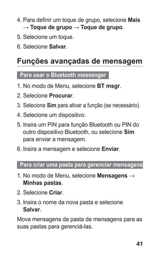 41 
4. Para definir um toque de grupo, selecione Mais → Toque de grupo → Toque de grupo. 
5. Selecione um toque. 
6. Selecione Salvar. 
Funções avançadas de mensagem 
Para usar o Bluetooth messenger 
1. No modo de Menu, selecione BT msgr. 
2. Selecione Procurar. 
3. Selecione Sim para ativar a função (se necessário). 
4. Selecione um dispositivo. 
5. Insira um PIN para função Bluetooth ou PIN do outro dispositivo Bluetooth, ou selecione Sim para enviar a mensagem. 
6. Insira a mensagem e selecione Enviar. 
Para criar uma pasta para gerenciar mensagens 
1. No modo de Menu, selecione Mensagens → Minhas pastas. 
2. Selecione Criar. 
3. Insira o nome da nova pasta e selecione Salvar. 
Mova mensagens da pasta de mensagens para as suas pastas para gerenciá-las. 
 