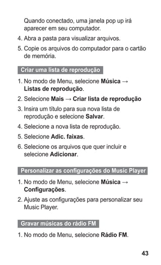 43 
Quando conectado, uma janela pop up irá aparecer em seu computador. 
4. Abra a pasta para visualizar arquivos. 
5. Copie os arquivos do computador para o cartão de memória. 
Criar uma lista de reprodução 
1. No modo de Menu, selecione Música → Listas de reprodução. 
2. Selecione Mais → Criar lista de reprodução 
3. Insira um título para sua nova lista de reprodução e selecione Salvar. 
4. Selecione a nova lista de reprodução. 
5. Selecione Adic. faixas. 
6. Selecione os arquivos que quer incluir e selecione Adicionar. 
Personalizar as configurações do Music Player 
1. No modo de Menu, selecione Música → Configurações. 
2. Ajuste as configurações para personalizar seu Music Player. 
Gravar músicas do rádio FM 
1. No modo de Menu, selecione Rádio FM. 
 