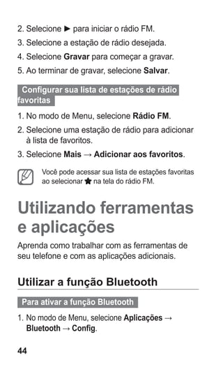 44 
2. Selecione para iniciar o rádio FM. 
3. Selecione a estação de rádio desejada. 
4. Selecione Gravar para começar a gravar. 
5. Ao terminar de gravar, selecione Salvar. 
Configurar sua lista de estações de rádio favoritas 
1. No modo de Menu, selecione Rádio FM. 
2. Selecione uma estação de rádio para adicionar à lista de favoritos. 
3. Selecione Mais → Adicionar aos favoritos. 
Você pode acessar sua lista de estações favoritas ao selecionar na tela do rádio FM. 
Utilizando ferramentas e aplicações 
Aprenda como trabalhar com as ferramentas de seu telefone e com as aplicações adicionais. 
Utilizar a função Bluetooth 
Para ativar a função Bluetooth 
1. No modo de Menu, selecione Aplicações → Bluetooth → Config. 
 