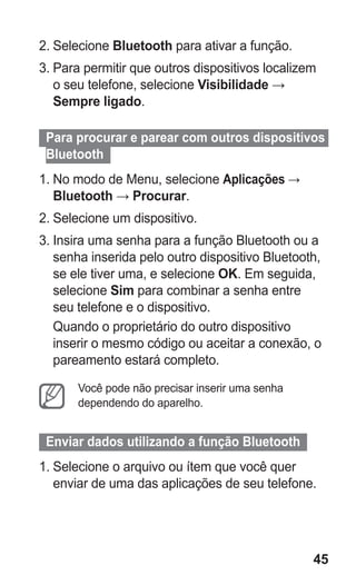 45 
2. Selecione Bluetooth para ativar a função. 
3. Para permitir que outros dispositivos localizem o seu telefone, selecione Visibilidade → Sempre ligado. 
Para procurar e parear com outros dispositivos Bluetooth 
1. No modo de Menu, selecione Aplicações → Bluetooth → Procurar. 
2. Selecione um dispositivo. 
3. Insira uma senha para a função Bluetooth ou a senha inserida pelo outro dispositivo Bluetooth, se ele tiver uma, e selecione OK. Em seguida, selecione Sim para combinar a senha entre seu telefone e o dispositivo. 
Quando o proprietário do outro dispositivo inserir o mesmo código ou aceitar a conexão, o pareamento estará completo. 
Você pode não precisar inserir uma senha dependendo do aparelho. 
Enviar dados utilizando a função Bluetooth 
1. Selecione o arquivo ou ítem que você quer enviar de uma das aplicações de seu telefone. 
 