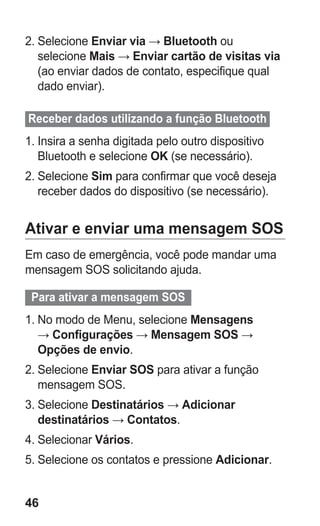 46 
2. Selecione Enviar via → Bluetooth ou selecione Mais → Enviar cartão de visitas via (ao enviar dados de contato, especifique qual dado enviar). 
Receber dados utilizando a função Bluetooth 
1. Insira a senha digitada pelo outro dispositivo Bluetooth e selecione OK (se necessário). 
2. Selecione Sim para confirmar que você deseja receber dados do dispositivo (se necessário). 
Ativar e enviar uma mensagem SOS 
Em caso de emergência, você pode mandar uma mensagem SOS solicitando ajuda. 
Para ativar a mensagem SOS 
1. No modo de Menu, selecione Mensagens → Configurações → Mensagem SOS → Opções de envio. 
2. Selecione Enviar SOS para ativar a função mensagem SOS. 
3. Selecione Destinatários → Adicionar destinatários → Contatos. 
4. Selecionar Vários. 
5. Selecione os contatos e pressione Adicionar. 
 