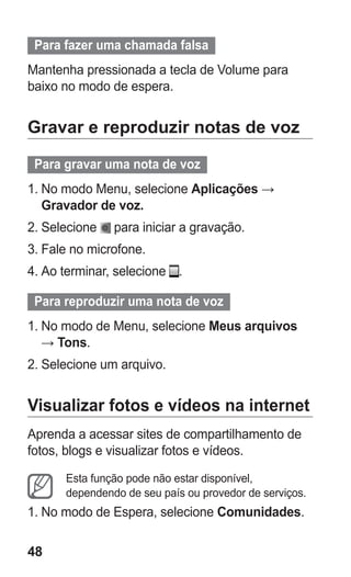 48 
Para fazer uma chamada falsa 
Mantenha pressionada a tecla de Volume para baixo no modo de espera. 
Gravar e reproduzir notas de voz 
Para gravar uma nota de voz 
1. No modo Menu, selecione Aplicações → Gravador de voz. 
2. Selecione para iniciar a gravação. 
3. Fale no microfone. 
4. Ao terminar, selecione . 
Para reproduzir uma nota de voz 
1. No modo de Menu, selecione Meus arquivos → Tons. 
2. Selecione um arquivo. 
Visualizar fotos e vídeos na internet 
Aprenda a acessar sites de compartilhamento de fotos, blogs e visualizar fotos e vídeos. 
Esta função pode não estar disponível, dependendo de seu país ou provedor de serviços. 
1. No modo de Espera, selecione Comunidades. 
 