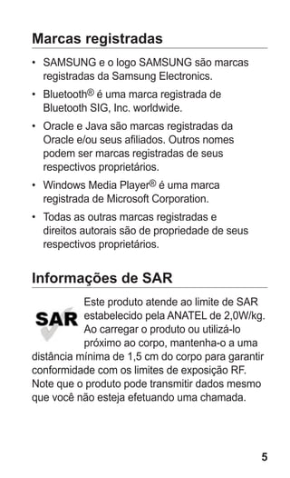 5 
Marcas registradas 
• SAMSUNG e o logo SAMSUNG são marcas registradas da Samsung Electronics. 
• Bluetooth® é uma marca registrada de Bluetooth SIG, Inc. worldwide. 
• Oracle e Java são marcas registradas da Oracle e/ou seus afiliados. Outros nomes podem ser marcas registradas de seus respectivos proprietários. 
• Windows Media Player® é uma marca registrada de Microsoft Corporation. 
• Todas as outras marcas registradas e direitos autorais são de propriedade de seus respectivos proprietários. 
Informações de SAREste produto atende ao limite de SAR estabelecido pela ANATEL de 2,0W/kg. Ao carregar o produto ou utilizá-lo próximo ao corpo, mantenha-o a uma distância mínima de 1,5 cm do corpo para garantir conformidade com os limites de exposição RF. Note que o produto pode transmitir dados mesmo que você não esteja efetuando uma chamada. 
 