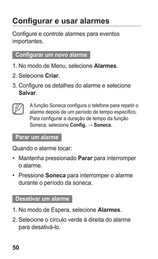50 
Configurar e usar alarmes 
Configure e controle alarmes para eventos importantes. 
Configurar um novo alarme 
1. No modo de Menu, selecione Alarmes. 
2. Selecione Criar. 
3. Configure os detalhes do alarme e selecione Salvar. 
A função Soneca configura o telefone para repetir o alarme depois de um período de tempo específico. Para configurar a duração de tempo da função Soneca, selecione Config. → Soneca. 
Parar um alarme 
Quando o alarme tocar: 
• Mantenha pressionado Parar para interromper o alarme. 
• Pressione Soneca para interromper o alarme durante o período da soneca. 
Desativar um alarme 
1. No modo de Espera, selecione Alarmes. 
2. Selecione o círculo verde à direita do alarme para desativá-lo. 
 