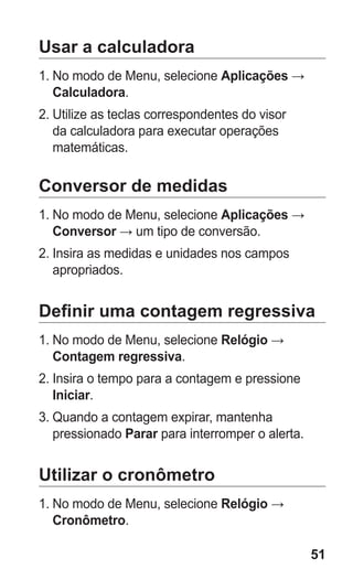 51 
Usar a calculadora 
1. No modo de Menu, selecione Aplicações → Calculadora. 
2. Utilize as teclas correspondentes do visor da calculadora para executar operações matemáticas. 
Conversor de medidas 
1. No modo de Menu, selecione Aplicações → Conversor → um tipo de conversão. 
2. Insira as medidas e unidades nos campos apropriados. 
Definir uma contagem regressiva 
1. No modo de Menu, selecione Relógio → Contagem regressiva. 
2. Insira o tempo para a contagem e pressione Iniciar. 
3. Quando a contagem expirar, mantenha pressionado Parar para interromper o alerta. 
Utilizar o cronômetro 
1. No modo de Menu, selecione Relógio → Cronômetro. 
 