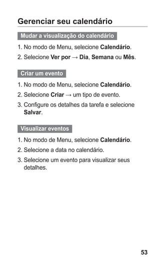 53 
Gerenciar seu calendário 
Mudar a visualização do calendário 
1. No modo de Menu, selecione Calendário. 
2. Selecione Ver por → Dia, Semana ou Mês. 
Criar um evento 
1. No modo de Menu, selecione Calendário. 
2. Selecione Criar → um tipo de evento. 
3. Configure os detalhes da tarefa e selecione Salvar. 
Visualizar eventos 
1. No modo de Menu, selecione Calendário. 
2. Selecione a data no calendário. 
3. Selecione um evento para visualizar seus detalhes. 
 