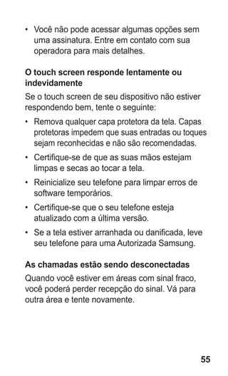 55 
• Você não pode acessar algumas opções sem uma assinatura. Entre em contato com sua operadora para mais detalhes. 
O touch screen responde lentamente ou indevidamente 
Se o touch screen de seu dispositivo não estiver respondendo bem, tente o seguinte: 
• Remova qualquer capa protetora da tela. Capas protetoras impedem que suas entradas ou toques sejam reconhecidas e não são recomendadas. 
• Certifique-se de que as suas mãos estejam limpas e secas ao tocar a tela. 
• Reinicialize seu telefone para limpar erros de software temporários. 
• Certifique-se que o seu telefone esteja atualizado com a última versão. 
• Se a tela estiver arranhada ou danificada, leve seu telefone para uma Autorizada Samsung. 
As chamadas estão sendo desconectadas 
Quando você estiver em áreas com sinal fraco, você poderá perder recepção do sinal. Vá para outra área e tente novamente. 
 