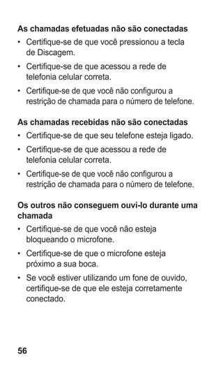 56 
As chamadas efetuadas não são conectadas 
• Certifique-se de que você pressionou a tecla de Discagem. 
• Certifique-se de que acessou a rede de telefonia celular correta. 
• Certifique-se de que você não configurou a restrição de chamada para o número de telefone. 
As chamadas recebidas não são conectadas 
• Certifique-se de que seu telefone esteja ligado. 
• Certifique-se de que acessou a rede de telefonia celular correta. 
• Certifique-se de que você não configurou a restrição de chamada para o número de telefone. 
Os outros não conseguem ouví-lo durante uma chamada 
• Certifique-se de que você não esteja bloqueando o microfone. 
• Certifique-se de que o microfone esteja próximo a sua boca. 
• Se você estiver utilizando um fone de ouvido, certifique-se de que ele esteja corretamente conectado. 
 