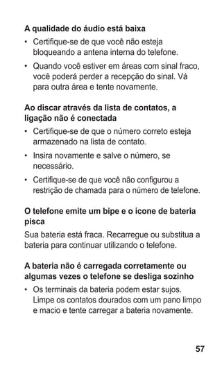 57 
A qualidade do áudio está baixa 
• Certifique-se de que você não esteja bloqueando a antena interna do telefone. 
• Quando você estiver em áreas com sinal fraco, você poderá perder a recepção do sinal. Vá para outra área e tente novamente. 
Ao discar através da lista de contatos, a ligação não é conectada 
• Certifique-se de que o número correto esteja armazenado na lista de contato. 
• Insira novamente e salve o número, se necessário. 
• Certifique-se de que você não configurou a restrição de chamada para o número de telefone. 
O telefone emite um bipe e o ícone de bateria pisca 
Sua bateria está fraca. Recarregue ou substitua a bateria para continuar utilizando o telefone. 
A bateria não é carregada corretamente ou algumas vezes o telefone se desliga sozinho 
• Os terminais da bateria podem estar sujos. Limpe os contatos dourados com um pano limpo e macio e tente carregar a bateria novamente. 
 