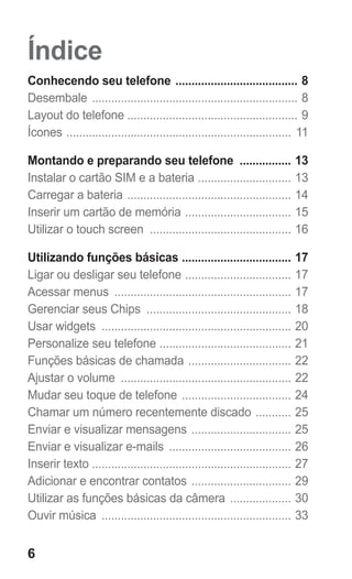 Índice 
Conhecendo seu telefone ....................................... 8 
Desembale ................................................................. 8 
Layout do telefone ..................................................... 9 
Ícones ....................................................................... 11 
Montando e preparando seu telefone ................. 13 
Instalar o cartão SIM e a bateria .............................. 13 
Carregar a bateria .................................................... 14 
Inserir um cartão de memória .................................. 15 
Utilizar o touch screen ............................................. 16 
Utilizando funções básicas ................................... 17 
Ligar ou desligar seu telefone .................................. 17 
Acessar menus ........................................................ 17 
Gerenciar seus Chips .............................................. 18 
Usar widgets ............................................................ 20 
Personalize seu telefone .......................................... 21 
Funções básicas de chamada ................................. 22 
Ajustar o volume ...................................................... 22 
Mudar seu toque de telefone ................................... 24 
Chamar um número recentemente discado ............ 25 
Enviar e visualizar mensagens ................................ 25 
Enviar e visualizar e-mails ....................................... 26 
Inserir texto .............................................................. 27 
Adicionar e encontrar contatos ................................ 29 
Utilizar as funções básicas da câmera .................... 30 
Ouvir música ............................................................ 33 
6 
 