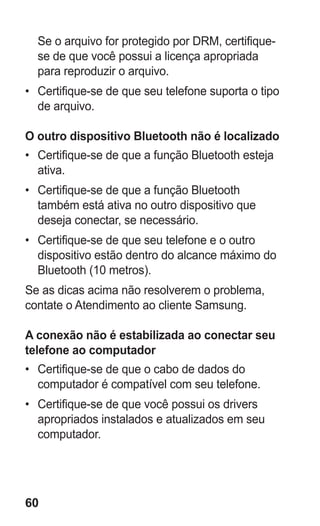 60 
Se o arquivo for protegido por DRM, certifique- se de que você possui a licença apropriada para reproduzir o arquivo. 
• Certifique-se de que seu telefone suporta o tipo de arquivo. 
O outro dispositivo Bluetooth não é localizado 
• Certifique-se de que a função Bluetooth esteja ativa. 
• Certifique-se de que a função Bluetooth também está ativa no outro dispositivo que deseja conectar, se necessário. 
• Certifique-se de que seu telefone e o outro dispositivo estão dentro do alcance máximo do Bluetooth (10 metros). 
Se as dicas acima não resolverem o problema, contate o Atendimento ao cliente Samsung. 
A conexão não é estabilizada ao conectar seu telefone ao computador 
• Certifique-se de que o cabo de dados do computador é compatível com seu telefone. 
• Certifique-se de que você possui os drivers apropriados instalados e atualizados em seu computador. 
 