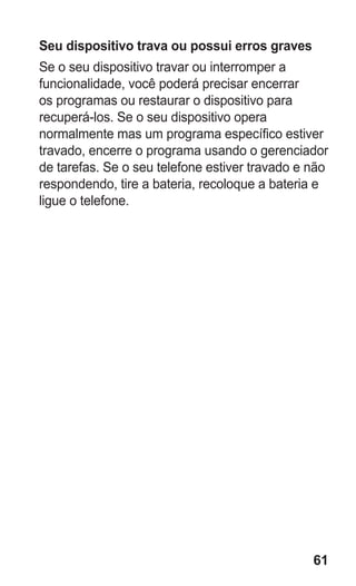 61 
Seu dispositivo trava ou possui erros graves 
Se o seu dispositivo travar ou interromper a funcionalidade, você poderá precisar encerrar os programas ou restaurar o dispositivo para recuperá-los. Se o seu dispositivo opera normalmente mas um programa específico estiver travado, encerre o programa usando o gerenciador de tarefas. Se o seu telefone estiver travado e não respondendo, tire a bateria, recoloque a bateria e ligue o telefone. 
 